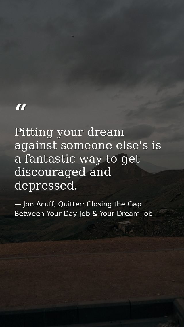 Pitting your dream against someone else's is a fantastic way to get discouraged and depressed. — Jon Acuff, Quitter: Closing the Gap Between Your Day Job & Your Dream Job