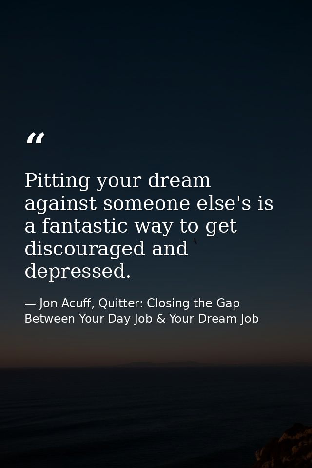Pitting your dream against someone else's is a fantastic way to get discouraged and depressed. — Jon Acuff, Quitter: Closing the Gap Between Your Day Job & Your Dream Job