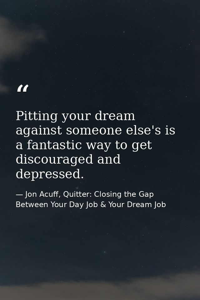 Pitting your dream against someone else's is a fantastic way to get discouraged and depressed. — Jon Acuff, Quitter: Closing the Gap Between Your Day Job & Your Dream Job