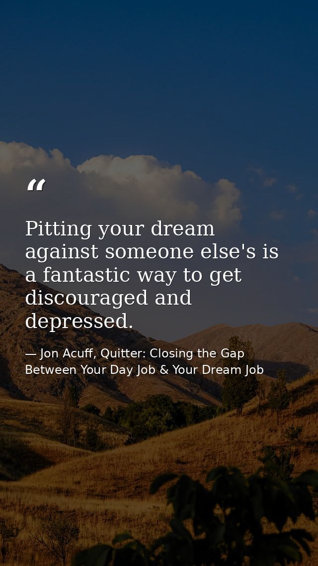 Pitting your dream against someone else's is a fantastic way to get discouraged and depressed. — Jon Acuff, Quitter: Closing the Gap Between Your Day Job & Your Dream Job