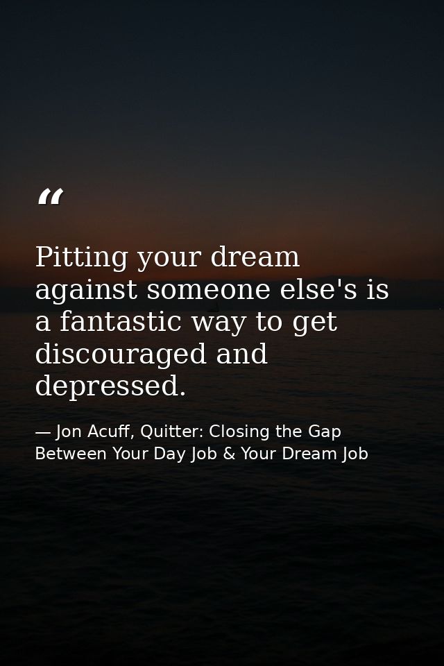 Pitting your dream against someone else's is a fantastic way to get discouraged and depressed. — Jon Acuff, Quitter: Closing the Gap Between Your Day Job & Your Dream Job