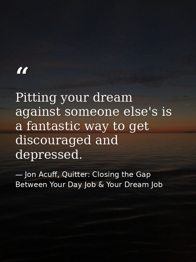 Pitting your dream against someone else's is a fantastic way to get discouraged and depressed. — Jon Acuff, Quitter: Closing the Gap Between Your Day Job & Your Dream Job
