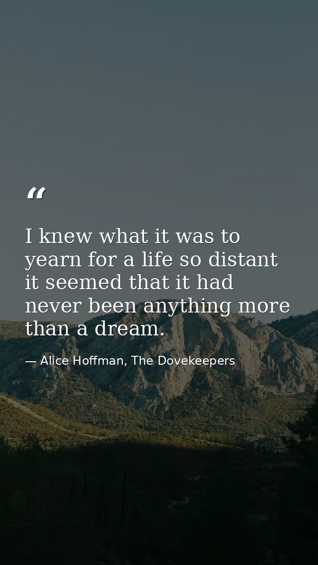 I knew what it was to yearn for a life so distant it seemed that it had never been anything more than a dream. — Alice Hoffman, The Dovekeepers