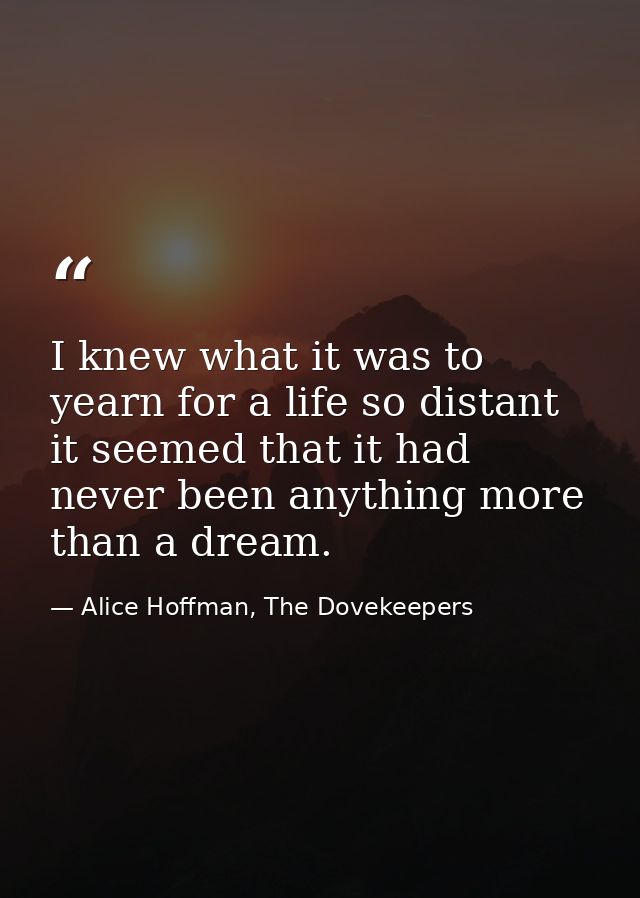I knew what it was to yearn for a life so distant it seemed that it had never been anything more than a dream. — Alice Hoffman, The Dovekeepers
