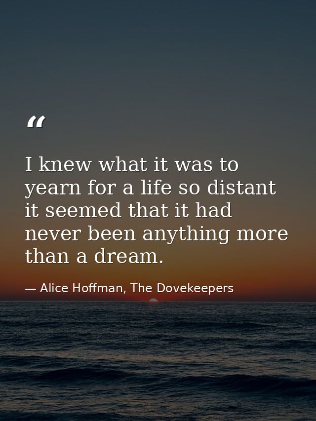 I knew what it was to yearn for a life so distant it seemed that it had never been anything more than a dream. — Alice Hoffman, The Dovekeepers