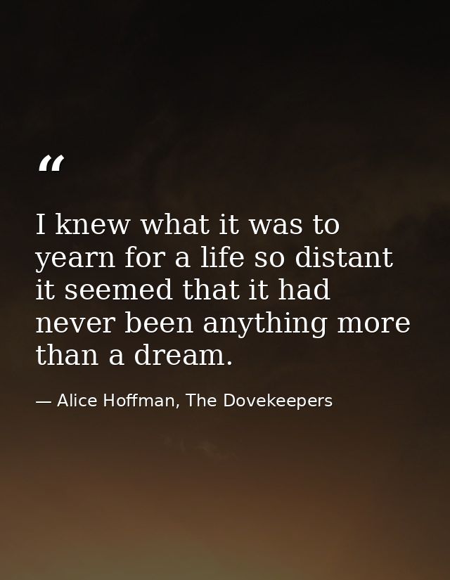 I knew what it was to yearn for a life so distant it seemed that it had never been anything more than a dream. — Alice Hoffman, The Dovekeepers