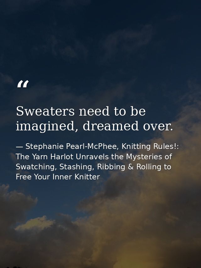 Sweaters need to be imagined, dreamed over. — Stephanie Pearl-McPhee, Knitting Rules!: The Yarn Harlot Unravels the Mysteries of Swatching, Stashing, Ribbing & Rolling to Free Your Inner Knitter