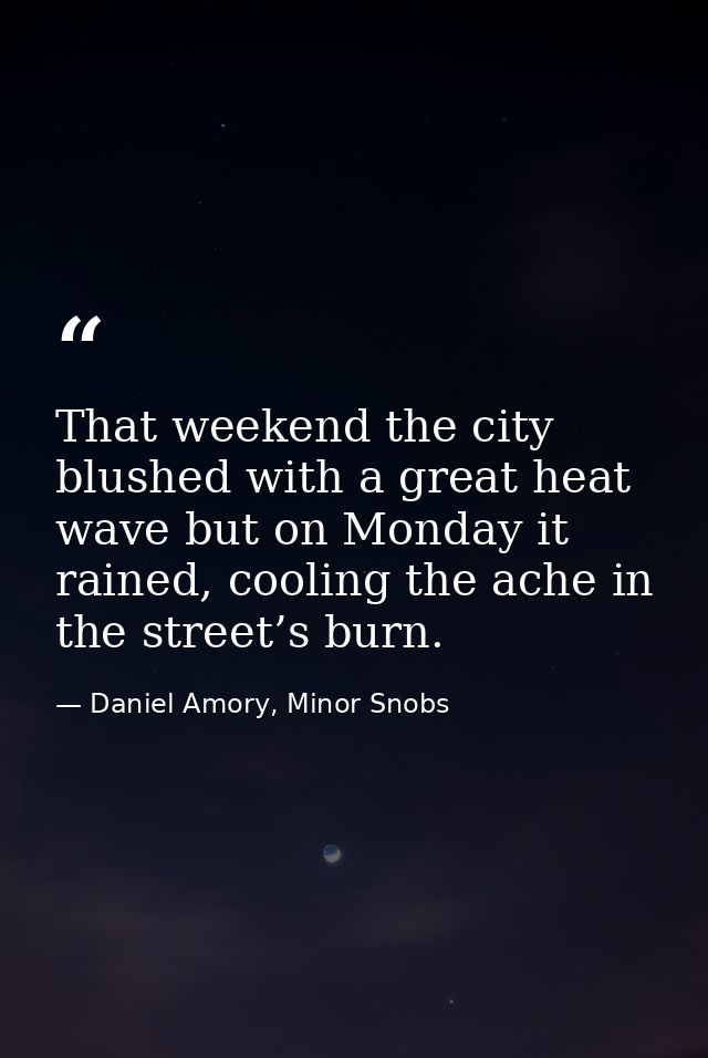 That weekend the city blushed with a great heat wave but on Monday it rained, cooling the ache in the street’s burn. — Daniel Amory, Minor Snobs