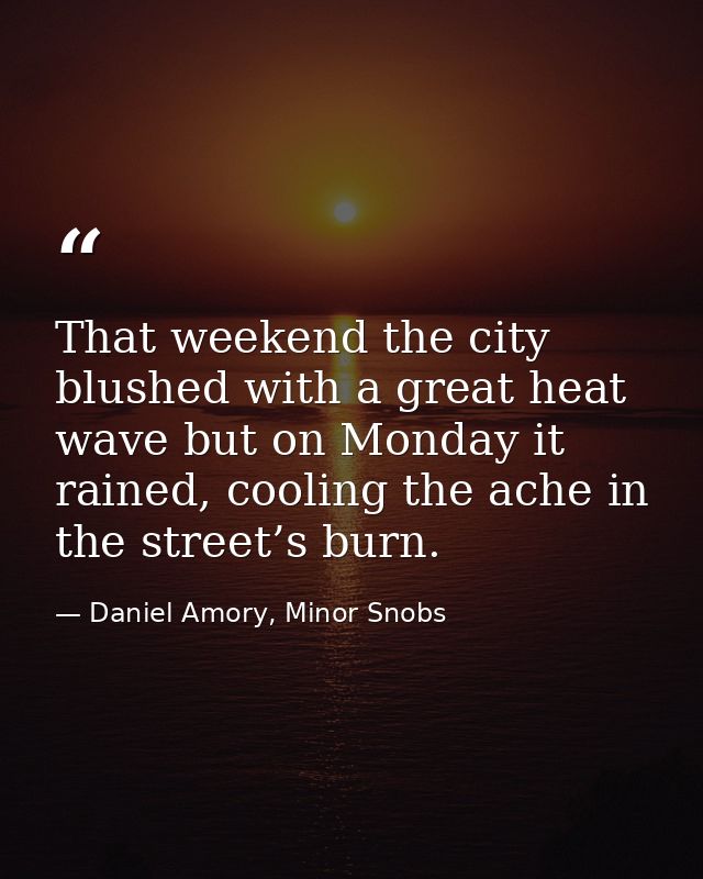 That weekend the city blushed with a great heat wave but on Monday it rained, cooling the ache in the street’s burn. — Daniel Amory, Minor Snobs