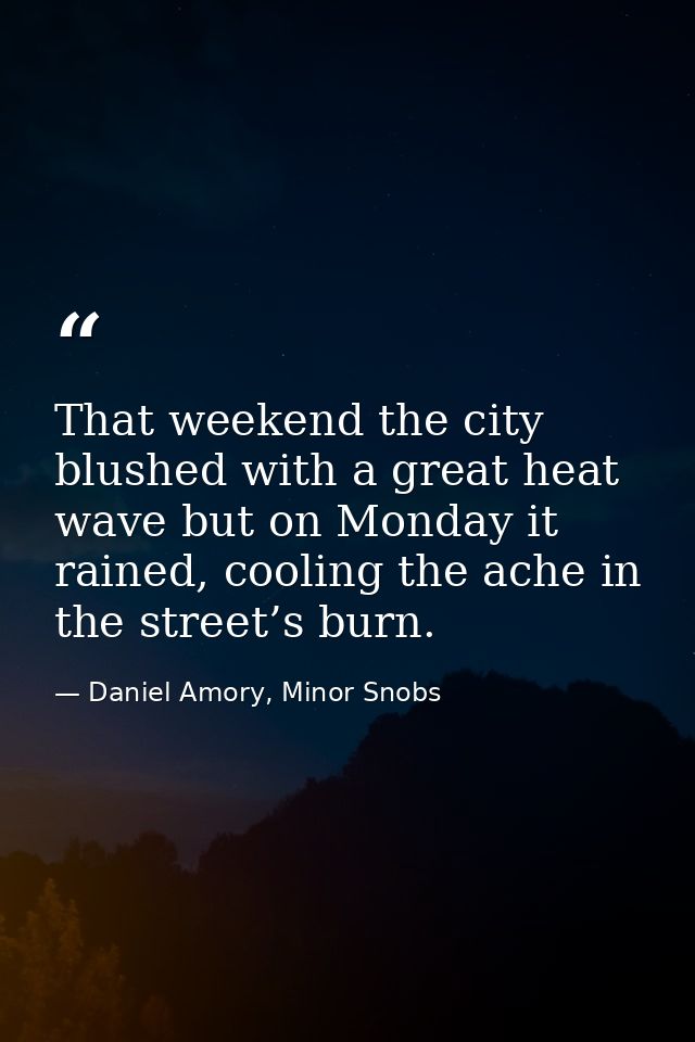 That weekend the city blushed with a great heat wave but on Monday it rained, cooling the ache in the street’s burn. — Daniel Amory, Minor Snobs