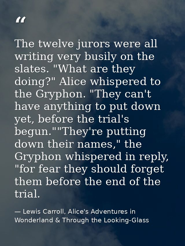 The twelve jurors were all writing very busily on the slates. "What are they doing?" Alice whispered to the Gryphon. "Th — Lewis Carroll, Alice's Adventures in Wonderland & Through the Looking-Glass