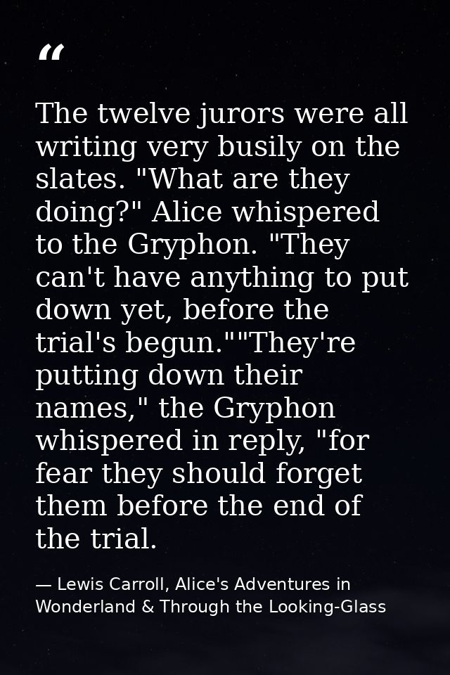 The twelve jurors were all writing very busily on the slates. "What are they doing?" Alice whispered to the Gryphon. "Th — Lewis Carroll, Alice's Adventures in Wonderland & Through the Looking-Glass