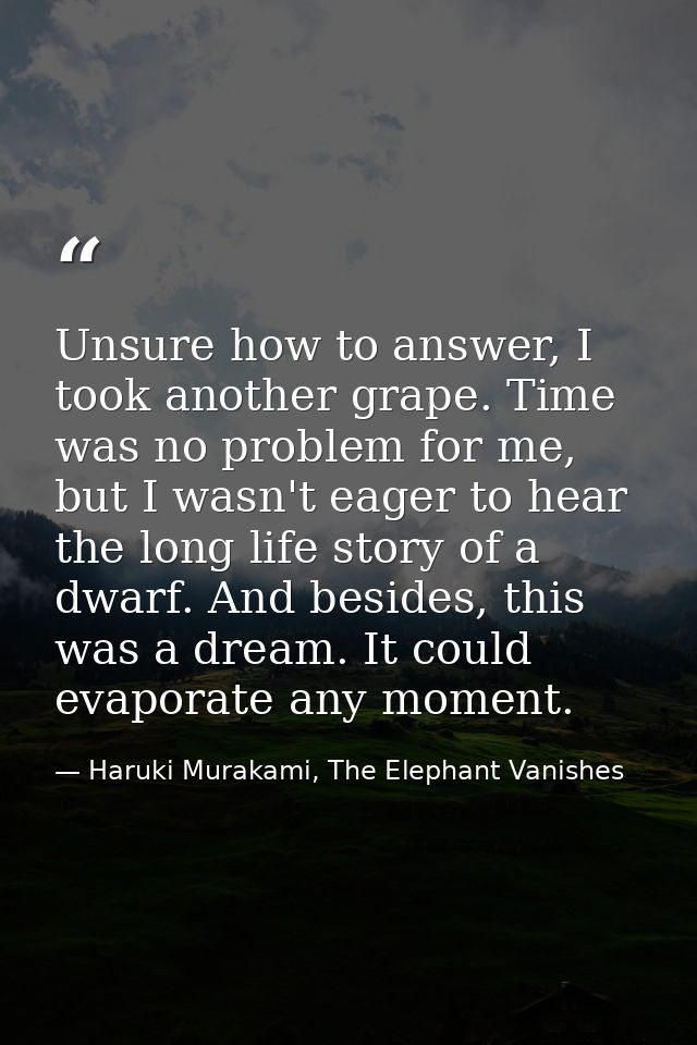 Unsure how to answer, I took another grape. Time was no problem for me, but I wasn't eager to hear the long life story o — Haruki Murakami, The Elephant Vanishes
