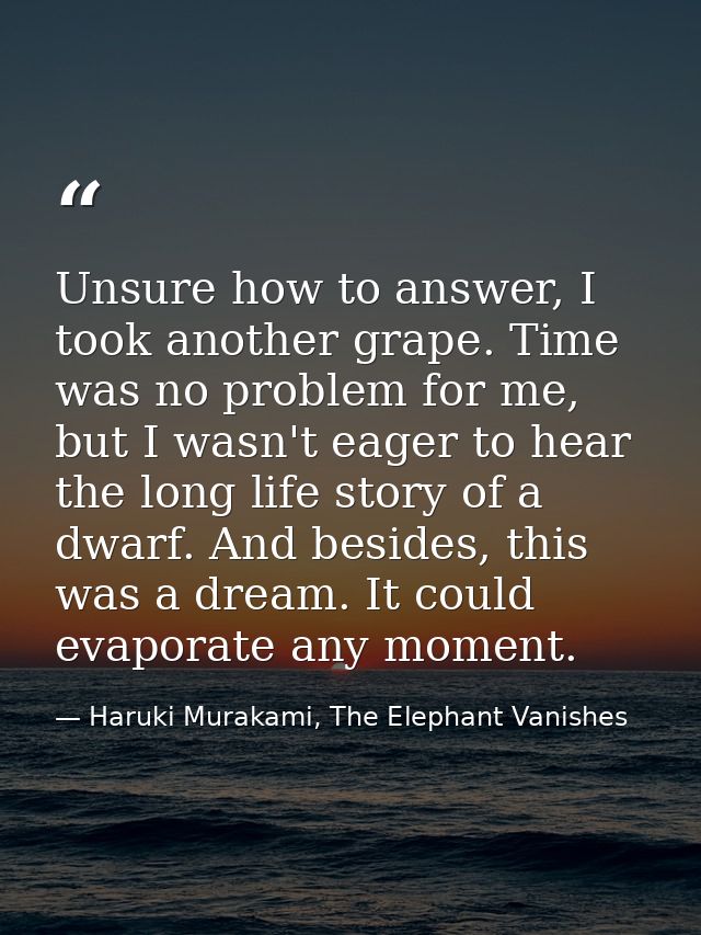 Unsure how to answer, I took another grape. Time was no problem for me, but I wasn't eager to hear the long life story o — Haruki Murakami, The Elephant Vanishes