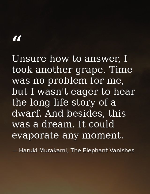 Unsure how to answer, I took another grape. Time was no problem for me, but I wasn't eager to hear the long life story o — Haruki Murakami, The Elephant Vanishes