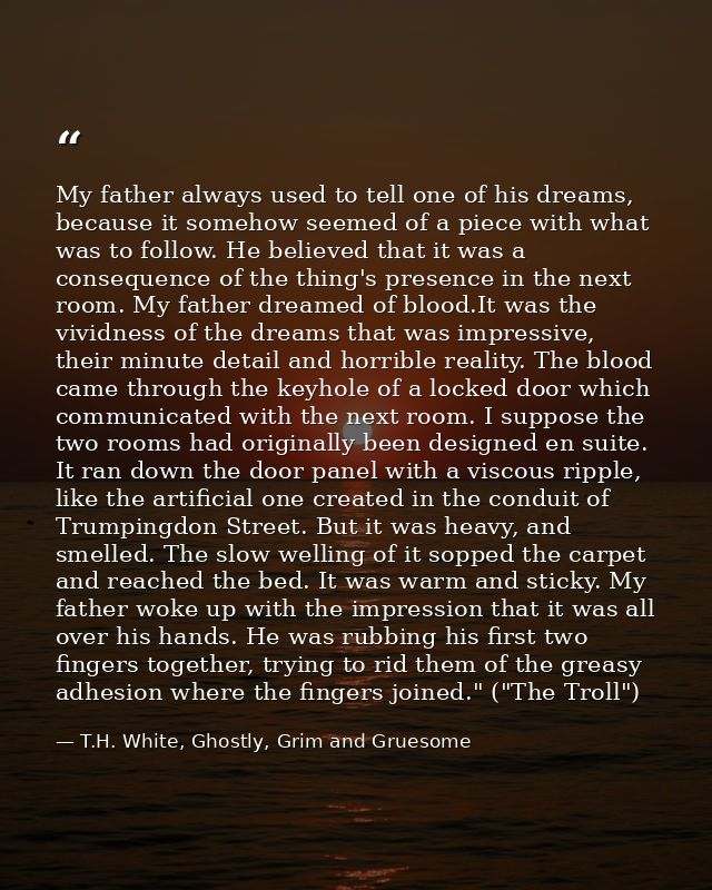 My father always used to tell one of his dreams, because it somehow seemed of a piece with what was to follow. He believ — T.H. White, Ghostly, Grim and Gruesome