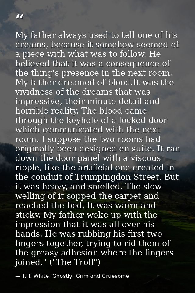 My father always used to tell one of his dreams, because it somehow seemed of a piece with what was to follow. He believ — T.H. White, Ghostly, Grim and Gruesome