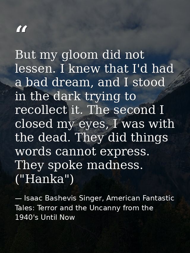 But my gloom did not lessen. I knew that I'd had a bad dream, and I stood in the dark trying to recollect it. The second — Isaac Bashevis Singer, American Fantastic Tales: Terror and the Uncanny from the 1940's Until Now