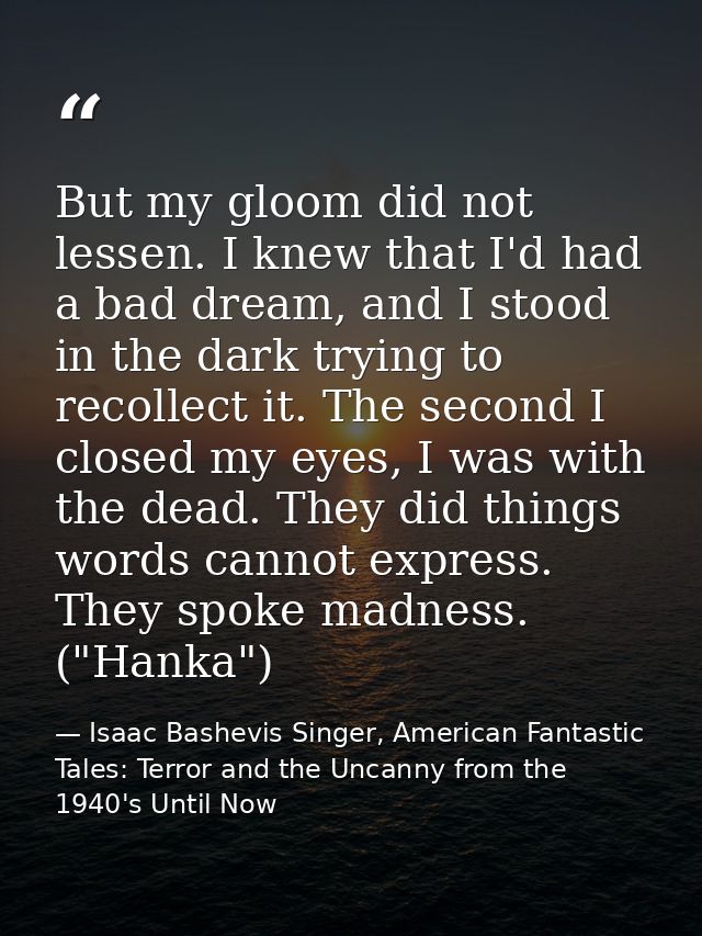 But my gloom did not lessen. I knew that I'd had a bad dream, and I stood in the dark trying to recollect it. The second — Isaac Bashevis Singer, American Fantastic Tales: Terror and the Uncanny from the 1940's Until Now