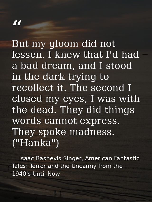 But my gloom did not lessen. I knew that I'd had a bad dream, and I stood in the dark trying to recollect it. The second — Isaac Bashevis Singer, American Fantastic Tales: Terror and the Uncanny from the 1940's Until Now