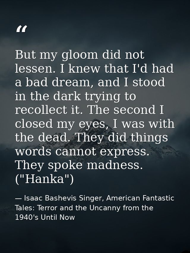 But my gloom did not lessen. I knew that I'd had a bad dream, and I stood in the dark trying to recollect it. The second — Isaac Bashevis Singer, American Fantastic Tales: Terror and the Uncanny from the 1940's Until Now