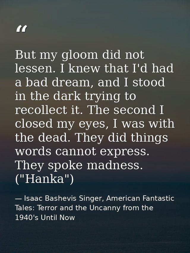 But my gloom did not lessen. I knew that I'd had a bad dream, and I stood in the dark trying to recollect it. The second — Isaac Bashevis Singer, American Fantastic Tales: Terror and the Uncanny from the 1940's Until Now