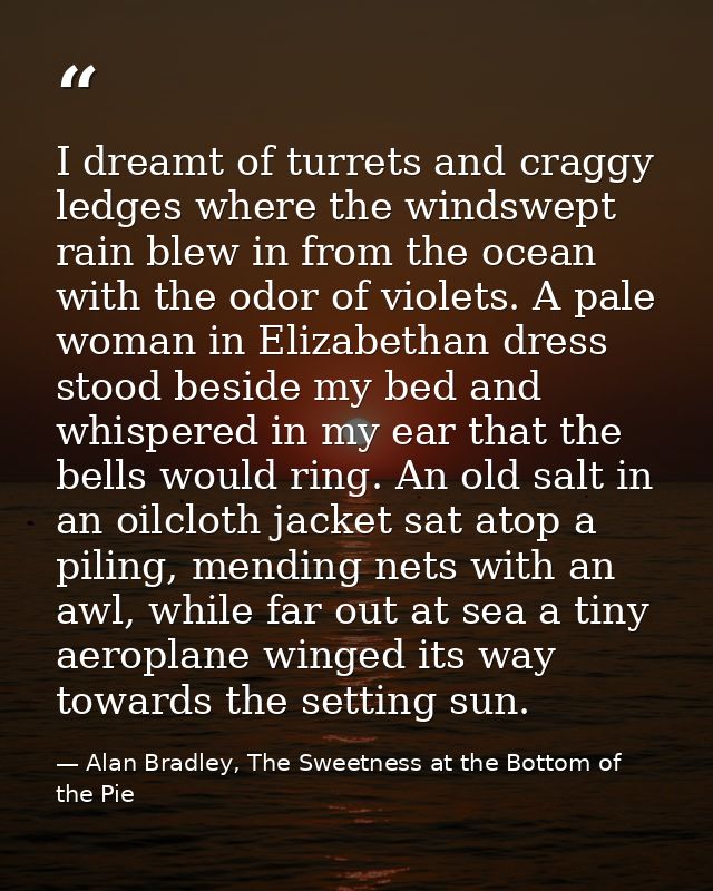 I dreamt of turrets and craggy ledges where the windswept rain blew in from the ocean with the odor of violets. A pale w — Alan Bradley, The Sweetness at the Bottom of the Pie