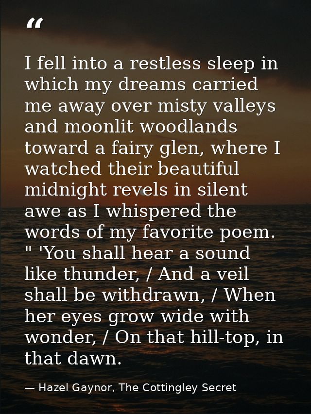 I fell into a restless sleep in which my dreams carried me away over misty valleys and moonlit woodlands toward a fairy  — Hazel Gaynor, The Cottingley Secret