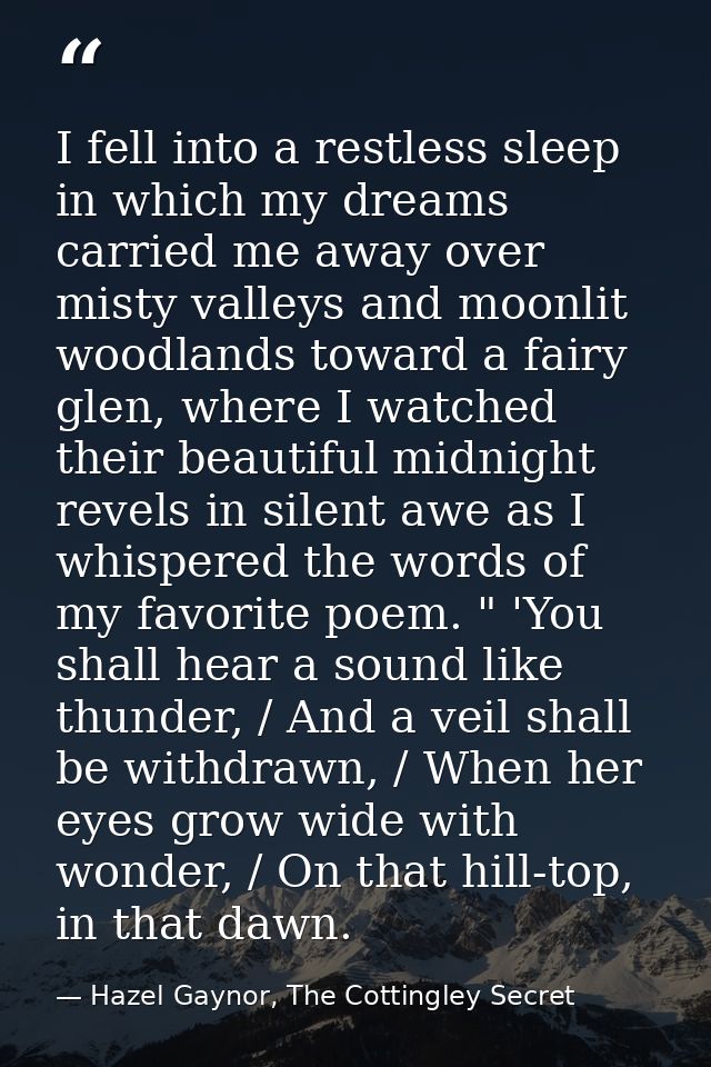 I fell into a restless sleep in which my dreams carried me away over misty valleys and moonlit woodlands toward a fairy  — Hazel Gaynor, The Cottingley Secret