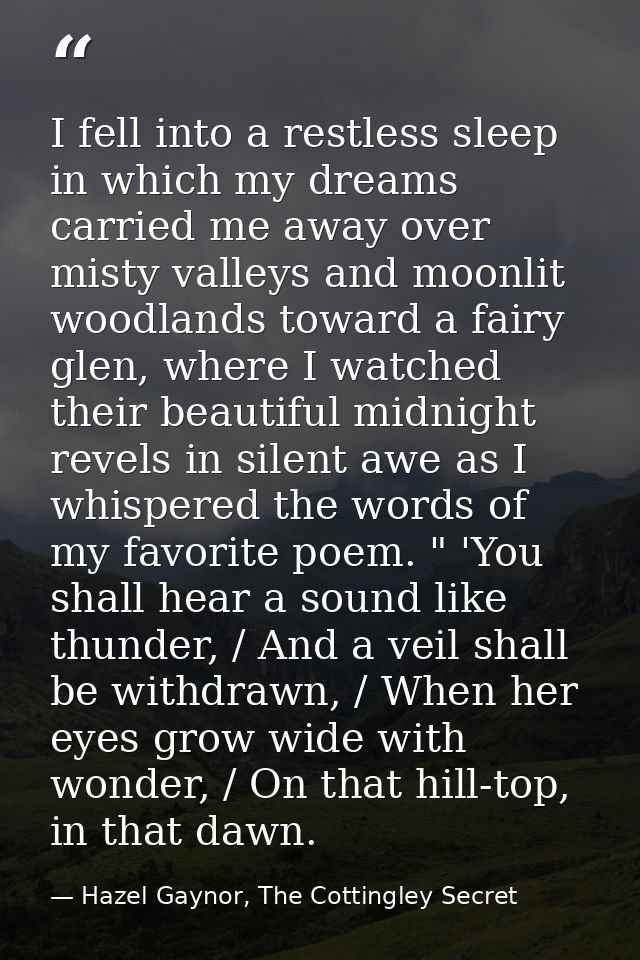 I fell into a restless sleep in which my dreams carried me away over misty valleys and moonlit woodlands toward a fairy  — Hazel Gaynor, The Cottingley Secret