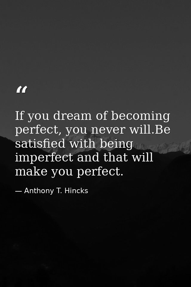 If you dream of becoming perfect, you never will.Be satisfied with being imperfect and that will make you perfect. — Anthony T. Hincks