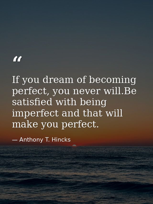 If you dream of becoming perfect, you never will.Be satisfied with being imperfect and that will make you perfect. — Anthony T. Hincks