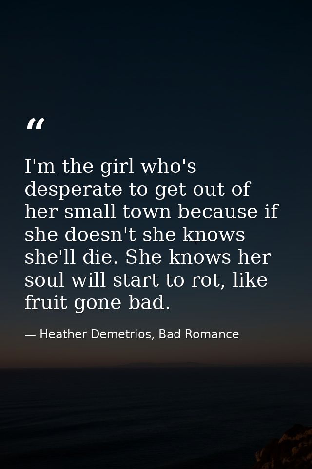 I'm the girl who's desperate to get out of her small town because if she doesn't she knows she'll die. She knows her sou — Heather Demetrios, Bad Romance