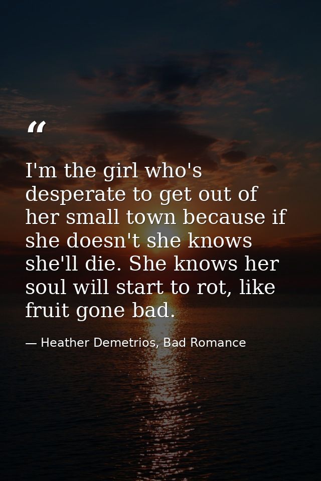 I'm the girl who's desperate to get out of her small town because if she doesn't she knows she'll die. She knows her sou — Heather Demetrios, Bad Romance