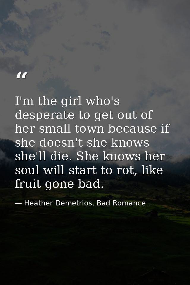 I'm the girl who's desperate to get out of her small town because if she doesn't she knows she'll die. She knows her sou — Heather Demetrios, Bad Romance