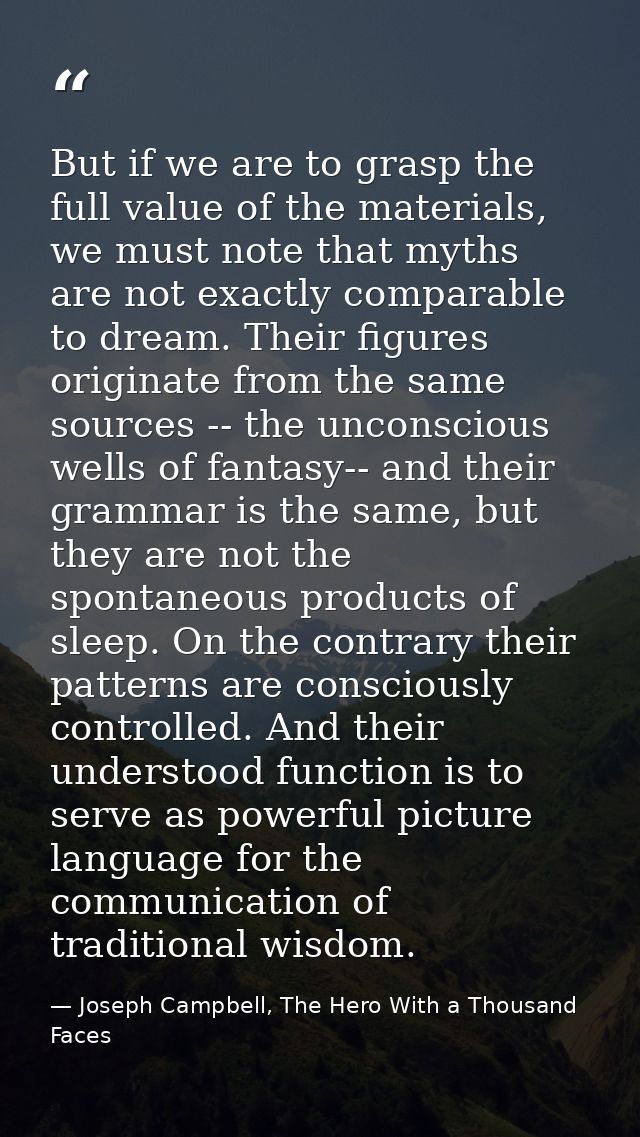 But if we are to grasp the full value of the materials, we must note that myths are not exactly comparable to dream. The — Joseph Campbell, The Hero With a Thousand Faces