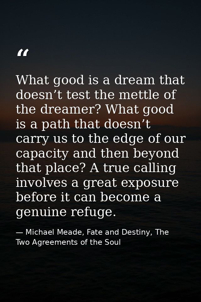 What good is a dream that doesn’t test the mettle of the dreamer? What good is a path that doesn’t carry us to the edge  — Michael Meade, Fate and Destiny, The Two Agreements of the Soul