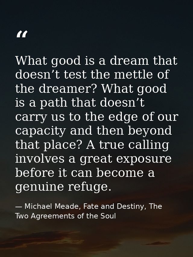 What good is a dream that doesn’t test the mettle of the dreamer? What good is a path that doesn’t carry us to the edge  — Michael Meade, Fate and Destiny, The Two Agreements of the Soul