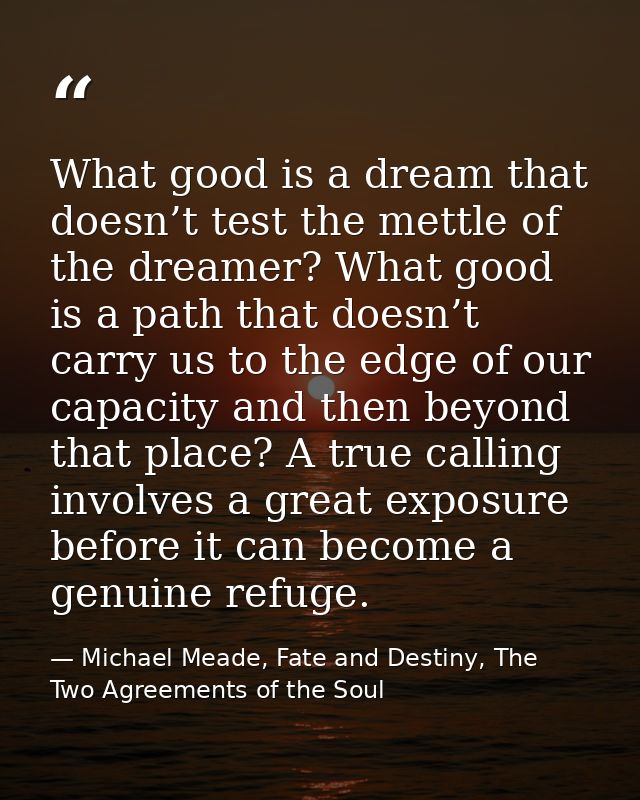 What good is a dream that doesn’t test the mettle of the dreamer? What good is a path that doesn’t carry us to the edge  — Michael Meade, Fate and Destiny, The Two Agreements of the Soul