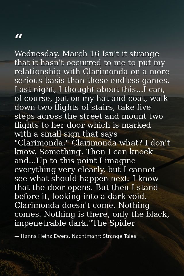 Wednesday. March 16 Isn't it strange that it hasn't occurred to me to put my relationship with Clarimonda on a more seri — Hanns Heinz Ewers, Nachtmahr: Strange Tales