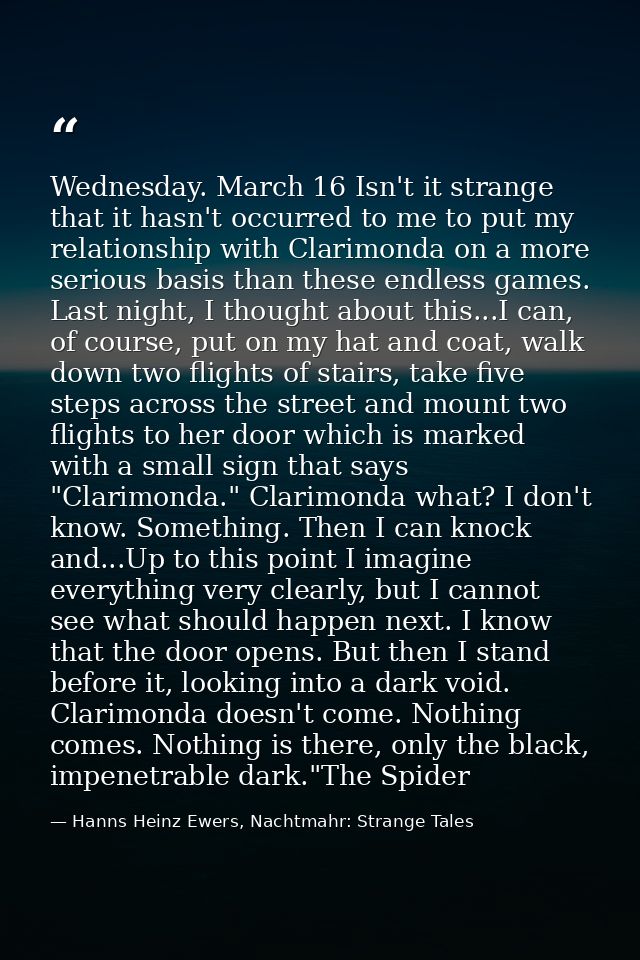 Wednesday. March 16 Isn't it strange that it hasn't occurred to me to put my relationship with Clarimonda on a more seri — Hanns Heinz Ewers, Nachtmahr: Strange Tales