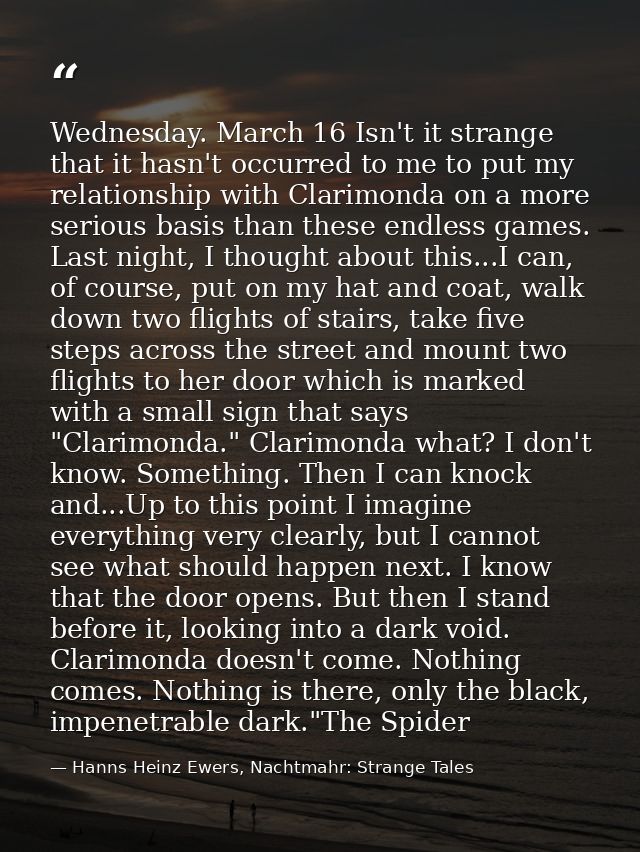 Wednesday. March 16 Isn't it strange that it hasn't occurred to me to put my relationship with Clarimonda on a more seri — Hanns Heinz Ewers, Nachtmahr: Strange Tales