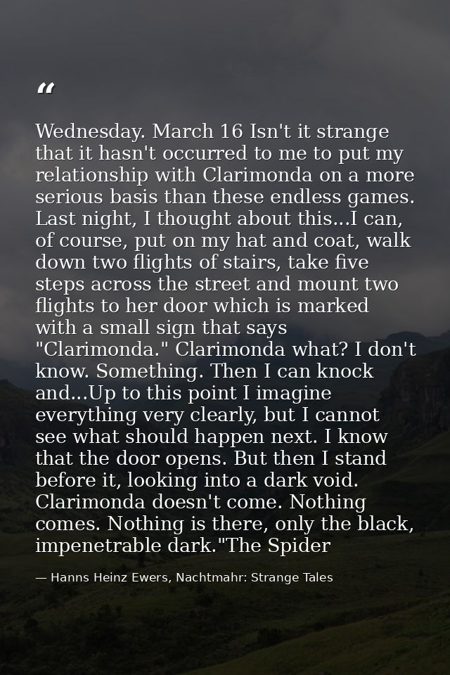 Wednesday. March 16 Isn't it strange that it hasn't occurred to me to put my relationship with Clarimonda on a more seri — Hanns Heinz Ewers, Nachtmahr: Strange Tales