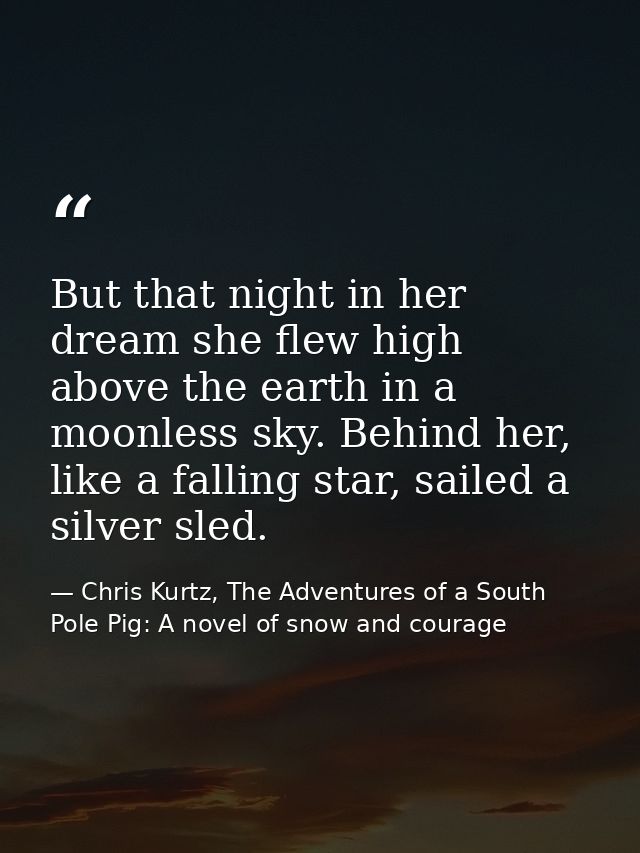 But that night in her dream she flew high above the earth in a moonless sky. Behind her, like a falling star, sailed a s — Chris Kurtz, The Adventures of a South Pole Pig: A novel of snow and courage