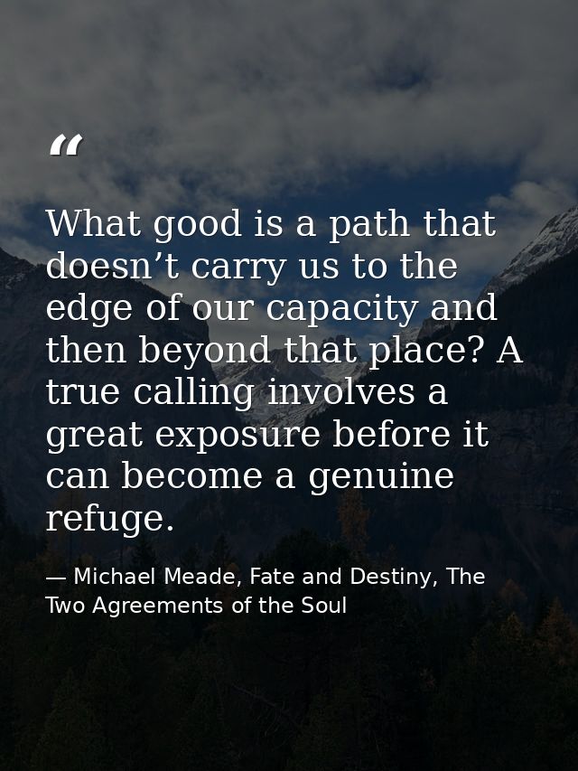 What good is a path that doesn’t carry us to the edge of our capacity and then beyond that place? A true calling involve — Michael Meade, Fate and Destiny, The Two Agreements of the Soul