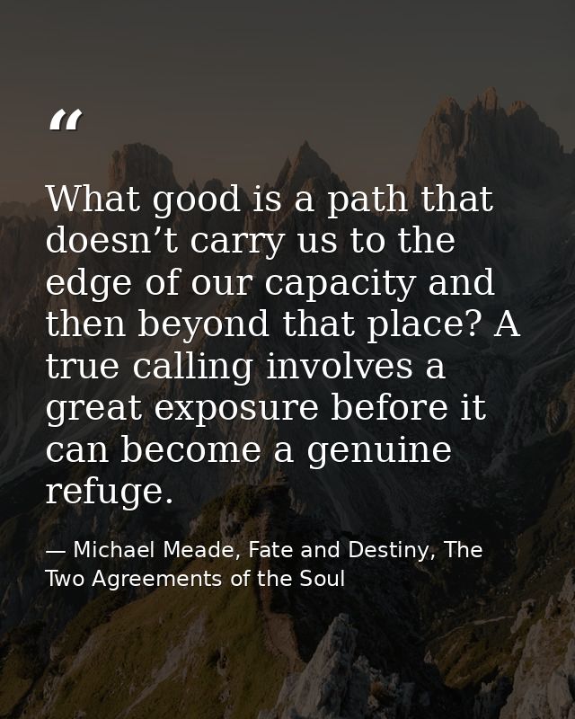 What good is a path that doesn’t carry us to the edge of our capacity and then beyond that place? A true calling involve — Michael Meade, Fate and Destiny, The Two Agreements of the Soul
