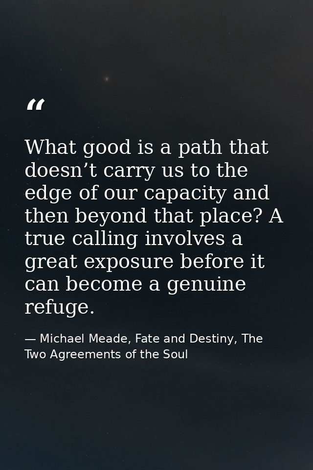 What good is a path that doesn’t carry us to the edge of our capacity and then beyond that place? A true calling involve — Michael Meade, Fate and Destiny, The Two Agreements of the Soul