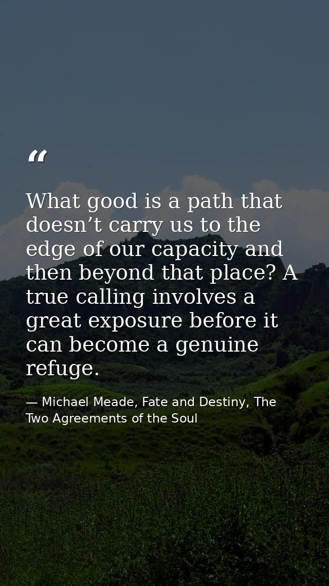 What good is a path that doesn’t carry us to the edge of our capacity and then beyond that place? A true calling involve — Michael Meade, Fate and Destiny, The Two Agreements of the Soul