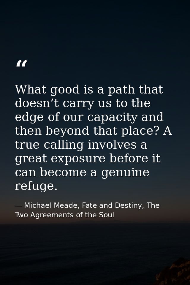 What good is a path that doesn’t carry us to the edge of our capacity and then beyond that place? A true calling involve — Michael Meade, Fate and Destiny, The Two Agreements of the Soul