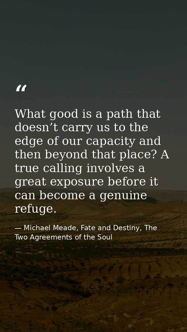 What good is a path that doesn’t carry us to the edge of our capacity and then beyond that place? A true calling involve — Michael Meade, Fate and Destiny, The Two Agreements of the Soul